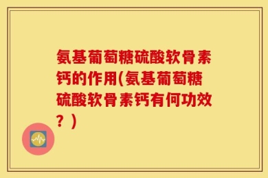 氨基葡萄糖硫酸软骨素钙的作用(氨基葡萄糖硫酸软骨素钙有何功效？)