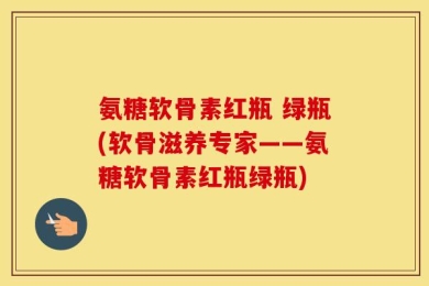 氨糖软骨素红瓶 绿瓶(软骨滋养专家——氨糖软骨素红瓶绿瓶)
