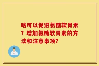 啥可以促进氨糖软骨素？增加氨糖软骨素的方法和注意事项？