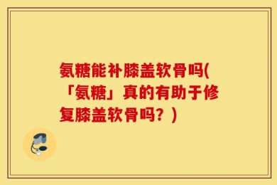 氨糖能补膝盖软骨吗(「氨糖」真的有助于修复膝盖软骨吗？)