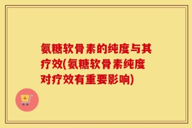 氨糖软骨素的纯度与其疗效(氨糖软骨素纯度对疗效有重要影响)