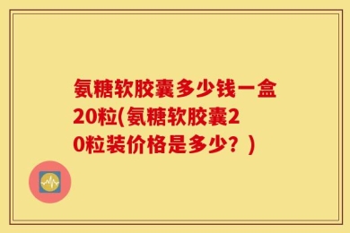 氨糖软胶囊多少钱一盒20粒(氨糖软胶囊20粒装价格是多少？)