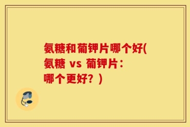 氨糖和葡钾片哪个好(氨糖 vs 葡钾片：哪个更好？)