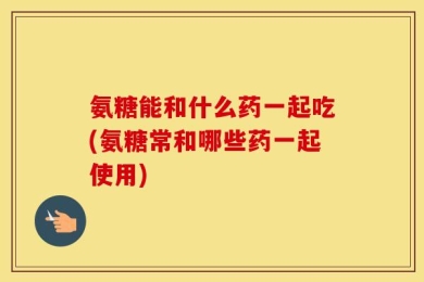 氨糖能和什么药一起吃(氨糖常和哪些药一起使用)