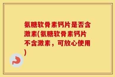 氨糖软骨素钙片是否含激素(氨糖软骨素钙片不含激素，可放心使用)