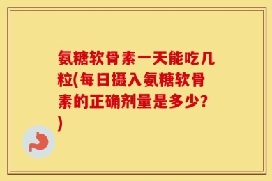 氨糖软骨素一天能吃几粒(每日摄入氨糖软骨素的正确剂量是多少？)