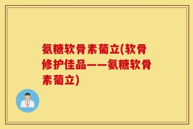 氨糖软骨素葡立(软骨修护佳品——氨糖软骨素葡立)