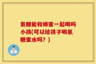 氨糖能和蜂蜜一起喝吗小孩(可以给孩子喝氨糖蜜水吗？)