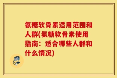 氨糖软骨素适用范围和人群(氨糖软骨素使用指南：适合哪些人群和什么情况)