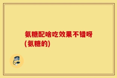 氨糖配啥吃效果不错呀(氨糖的)