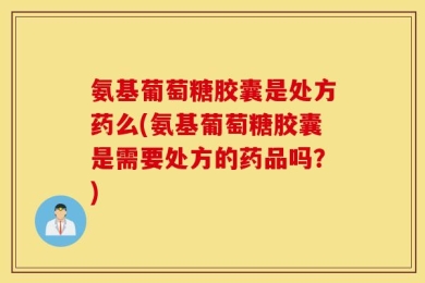 氨基葡萄糖胶囊是处方药么(氨基葡萄糖胶囊是需要处方的药品吗？)