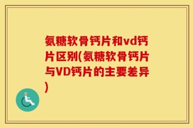 氨糖软骨钙片和vd钙片区别(氨糖软骨钙片与VD钙片的主要差异)