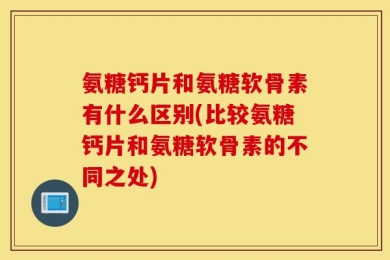 氨糖钙片和氨糖软骨素有什么区别(比较氨糖钙片和氨糖软骨素的不同之处)