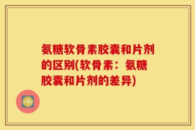 氨糖软骨素胶囊和片剂的区别(软骨素：氨糖胶囊和片剂的差异)