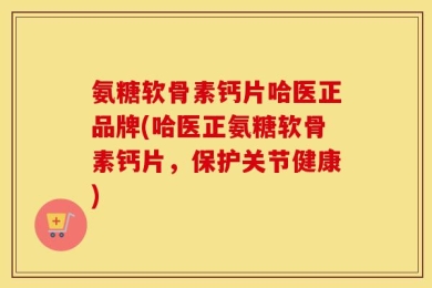 氨糖软骨素钙片哈医正品牌(哈医正氨糖软骨素钙片，保护关节健康)