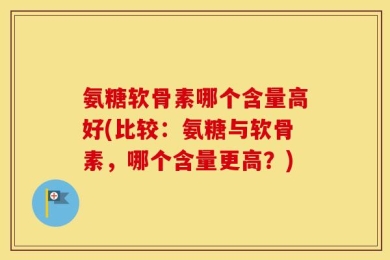 氨糖软骨素哪个含量高好(比较：氨糖与软骨素，哪个含量更高？)