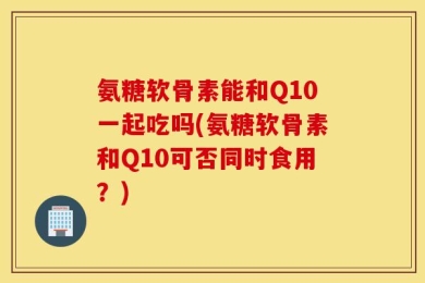 氨糖软骨素能和Q10一起吃吗(氨糖软骨素和Q10可否同时食用？)