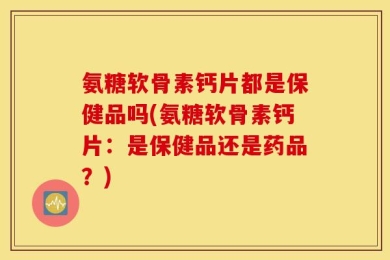 氨糖软骨素钙片都是保健品吗(氨糖软骨素钙片：是保健品还是药品？)
