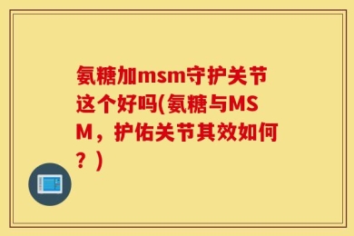 氨糖加msm守护关节这个好吗(氨糖与MSM，护佑关节其效如何？)