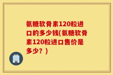 氨糖软骨素120粒进口的多少钱(氨糖软骨素120粒进口售价是多少？)