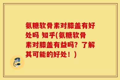 氨糖软骨素对膝盖有好处吗 知乎(氨糖软骨素对膝盖有益吗？了解其可能的好处！)
