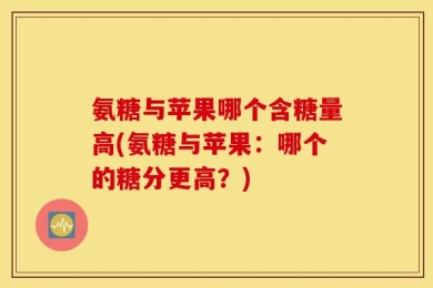 氨糖与苹果哪个含糖量高(氨糖与苹果：哪个的糖分更高？)
