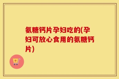 氨糖钙片孕妇吃的(孕妇可放心食用的氨糖钙片)