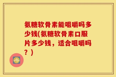 氨糖软骨素能咀嚼吗多少钱(氨糖软骨素口服片多少钱，适合咀嚼吗？)