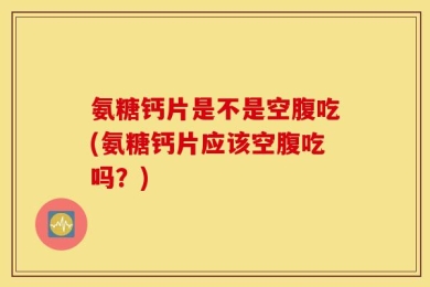 氨糖钙片是不是空腹吃(氨糖钙片应该空腹吃吗？)