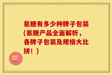 氨糖有多少种牌子包装(氨糖产品全面解析，各牌子包装及规格大比拼！)