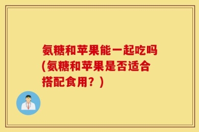 氨糖和苹果能一起吃吗(氨糖和苹果是否适合搭配食用？)