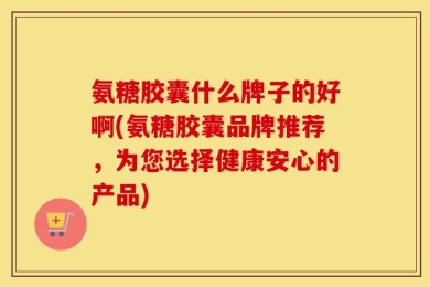 氨糖胶囊什么牌子的好啊(氨糖胶囊品牌推荐，为您选择健康安心的产品)