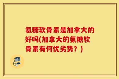 氨糖软骨素是加拿大的好吗(加拿大的氨糖软骨素有何优劣势？)