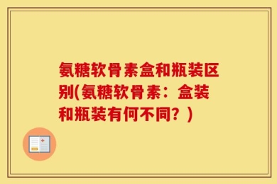 氨糖软骨素盒和瓶装区别(氨糖软骨素：盒装和瓶装有何不同？)