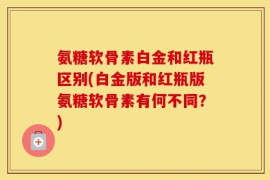 氨糖软骨素白金和红瓶区别(白金版和红瓶版氨糖软骨素有何不同？)