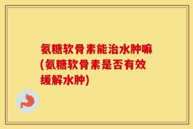 氨糖软骨素能治水肿嘛(氨糖软骨素是否有效缓解水肿)