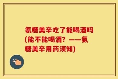 氨糖美辛吃了能喝酒吗(能不能喝酒？——氨糖美辛用药须知)