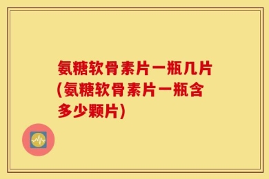 氨糖软骨素片一瓶几片(氨糖软骨素片一瓶含多少颗片)