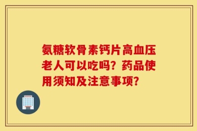 氨糖软骨素钙片高血压老人可以吃吗？药品使用须知及注意事项？