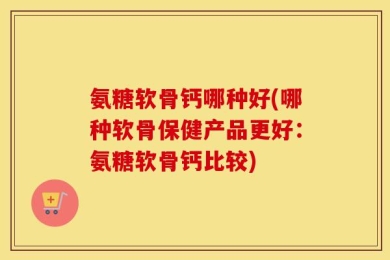 氨糖软骨钙哪种好(哪种软骨保健产品更好：氨糖软骨钙比较)