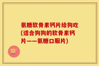 氨糖软骨素钙片给狗吃(适合狗狗的软骨素钙片——氨糖口服片)