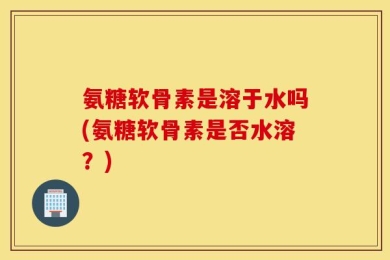 氨糖软骨素是溶于水吗(氨糖软骨素是否水溶？)