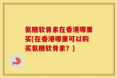 氨糖软骨素在香港哪里买(在香港哪里可以购买氨糖软骨素？)