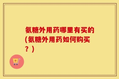 氨糖外用药哪里有买的(氨糖外用药如何购买？)