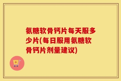 氨糖软骨钙片每天服多少片(每日服用氨糖软骨钙片剂量建议)