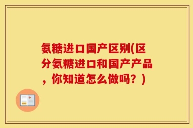 氨糖进口国产区别(区分氨糖进口和国产产品，你知道怎么做吗？)