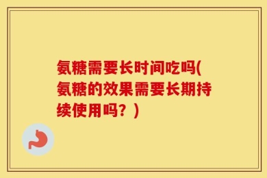 氨糖需要长时间吃吗(氨糖的效果需要长期持续使用吗？)