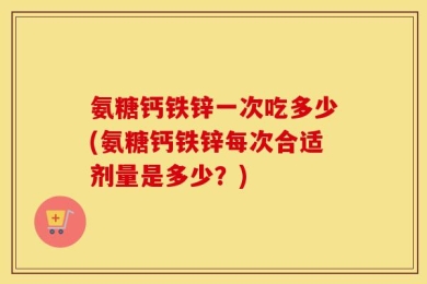 氨糖钙铁锌一次吃多少(氨糖钙铁锌每次合适剂量是多少？)