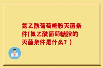 氮乙酰葡萄糖胺灭菌条件(氮乙酰葡萄糖胺的灭菌条件是什么？)