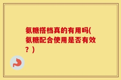 氨糖搭档真的有用吗(氨糖配合使用是否有效？)